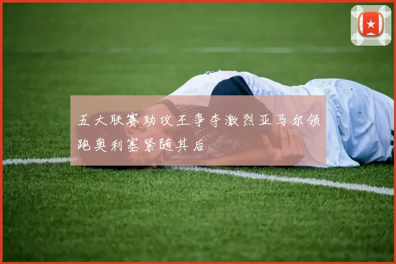 五大联赛助攻王争夺激烈亚马尔领跑奥利塞紧随其后