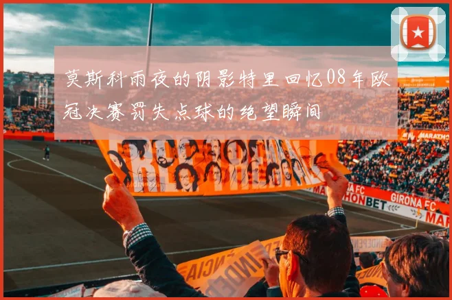 莫斯科雨夜的阴影特里回忆08年欧冠决赛罚失点球的绝望瞬间