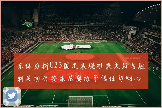 东体分析U23国足表现难兼美好与胜利足协对安东尼奥给予信任与耐心