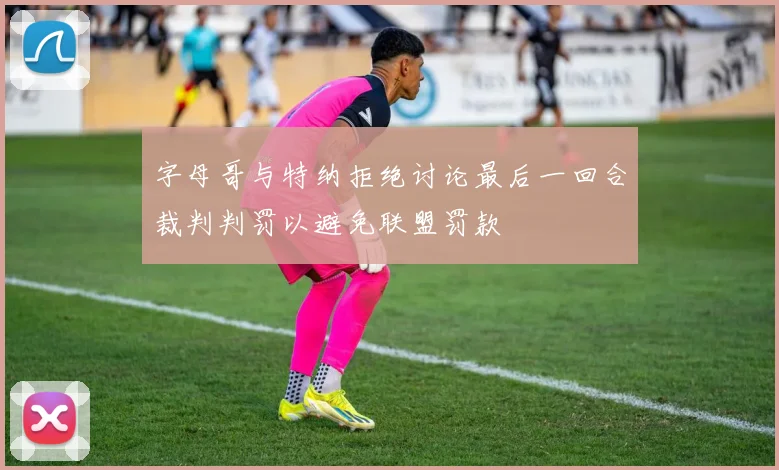 字母哥与特纳拒绝讨论最后一回合裁判判罚以避免联盟罚款