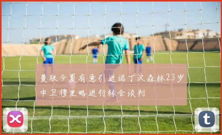 曼联今夏有意引进诺丁汉森林23岁中卫穆里略进行转会谈判