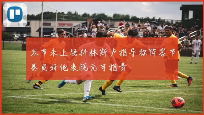 末节未上场科林斯卢指导称阵容节奏良好他表现无可指责