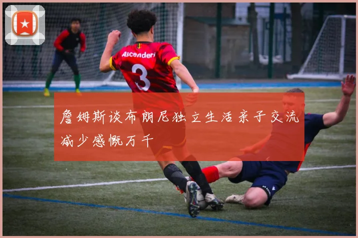詹姆斯谈布朗尼独立生活亲子交流减少感慨万千
