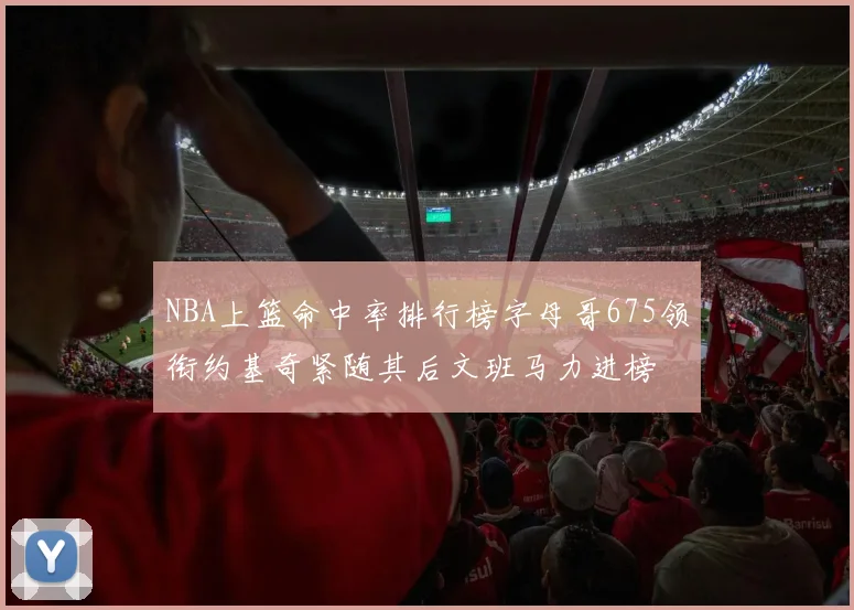 NBA上篮命中率排行榜字母哥675领衔约基奇紧随其后文班马力进榜
