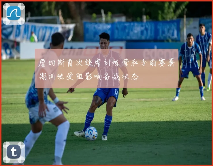 詹姆斯首次缺席训练营和季前赛暑期训练受阻影响备战状态