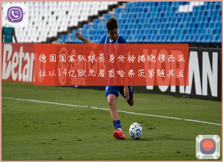 德国国家队球员身价榜揭晓穆西亚拉以14亿欧元居首哈弗茨紧随其后