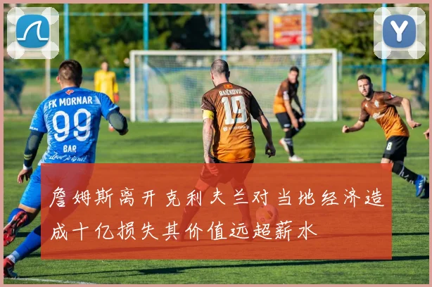 詹姆斯离开克利夫兰对当地经济造成十亿损失其价值远超薪水