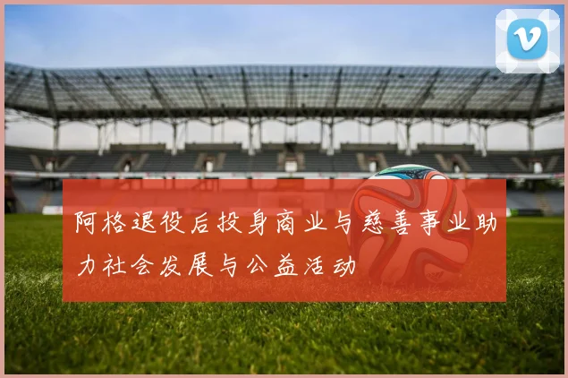 阿格退役后投身商业与慈善事业助力社会发展与公益活动