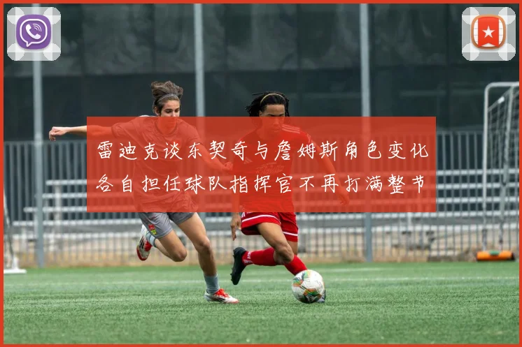 雷迪克谈东契奇与詹姆斯角色变化各自担任球队指挥官不再打满整节
