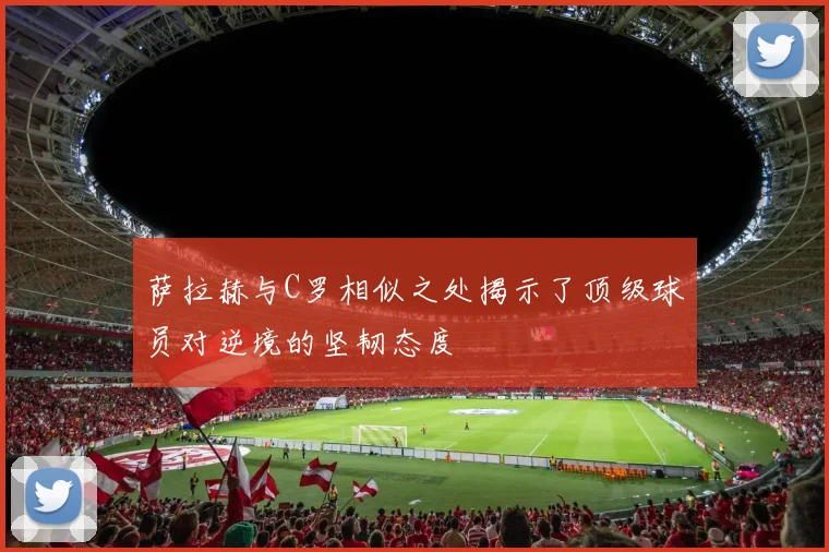 萨拉赫与C罗相似之处揭示了顶级球员对逆境的坚韧态度