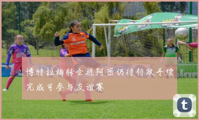 博特拉梅转会迈阿密仍待行政手续完成可参与友谊赛