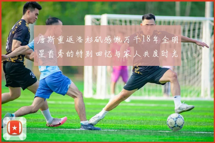 唐斯重返洛杉矶感慨万千18年全明星首秀的特别回忆与家人共度时光