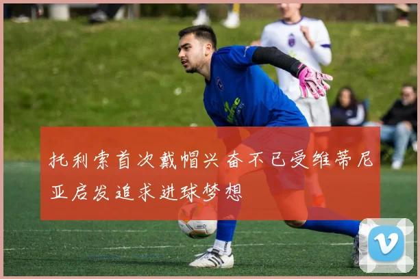 托利索首次戴帽兴奋不已受维蒂尼亚启发追求进球梦想