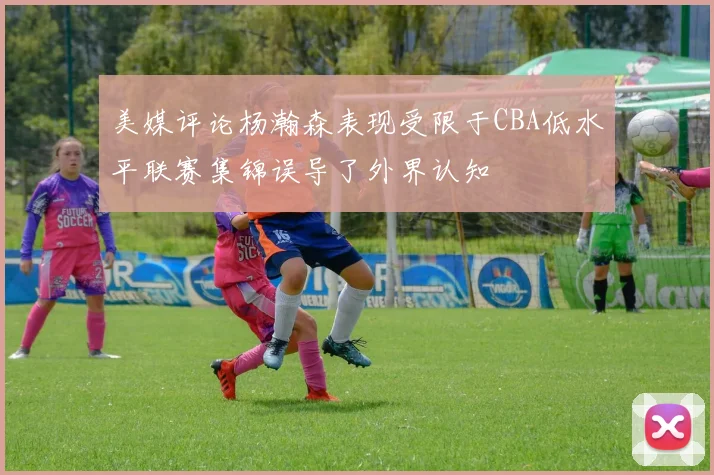 美媒评论杨瀚森表现受限于CBA低水平联赛集锦误导了外界认知