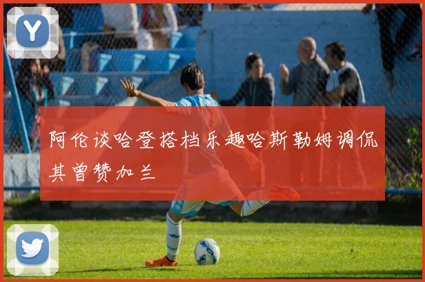 阿伦谈哈登搭档乐趣哈斯勒姆调侃其曾赞加兰