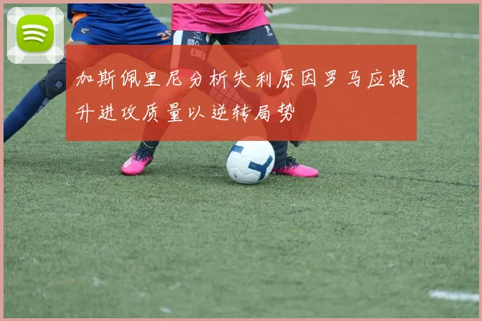 加斯佩里尼分析失利原因罗马应提升进攻质量以逆转局势