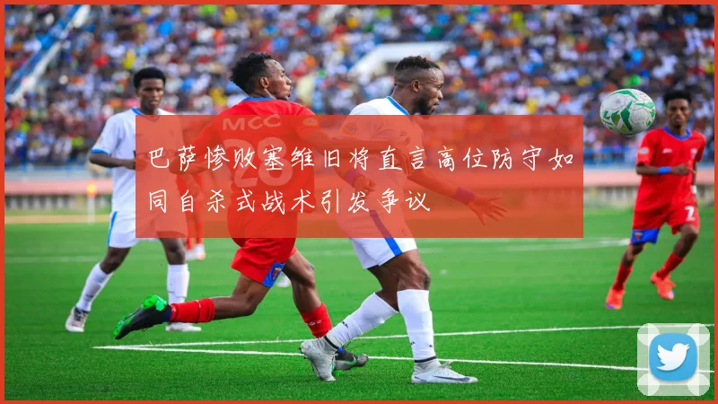 巴萨惨败塞维旧将直言高位防守如同自杀式战术引发争议
