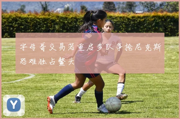 字母哥交易若重启多队争抢尼克斯恐难独占鳌头