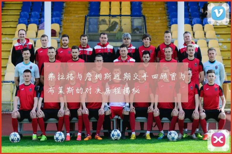 弗拉格与詹姆斯近期交手回顾曾与布莱斯的对决历程揭秘