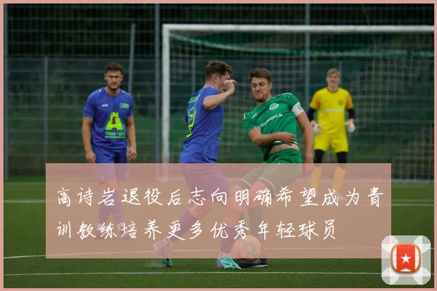 高诗岩退役后志向明确希望成为青训教练培养更多优秀年轻球员