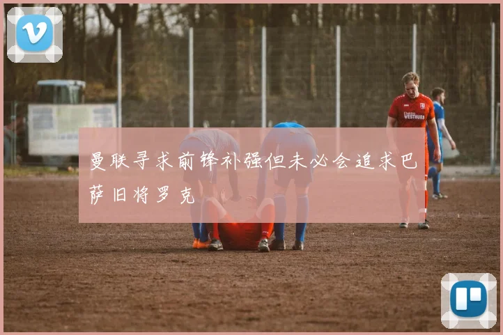 曼联寻求前锋补强但未必会追求巴萨旧将罗克