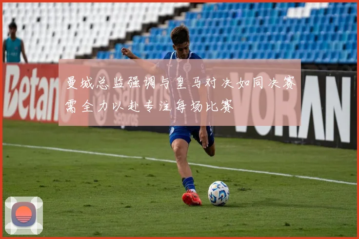 曼城总监强调与皇马对决如同决赛需全力以赴专注每场比赛